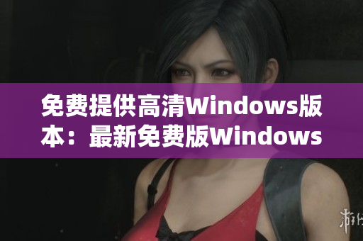 免费提供高清Windows版本：最新免费版Windows系统下载大全