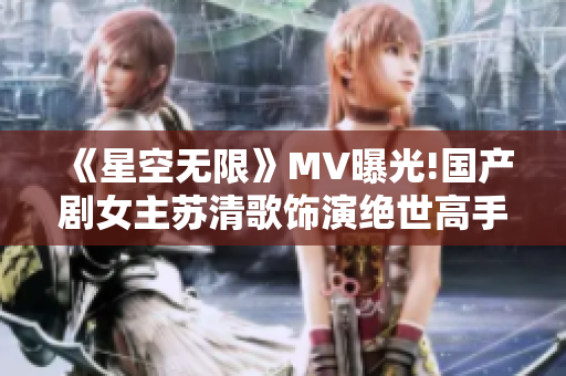 《星空无限》MV曝光!国产剧女主苏清歌饰演绝世高手，力战恶势力！