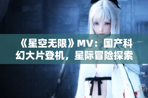 《星空无限》MV：国产科幻大片登机，星际冒险探索新天地