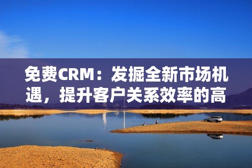 免费CRM：发掘全新市场机遇，提升客户关系效率的高性价比工具