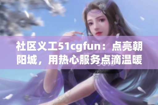 社区义工51cgfun：点亮朝阳城，用热心服务点滴温暖生活