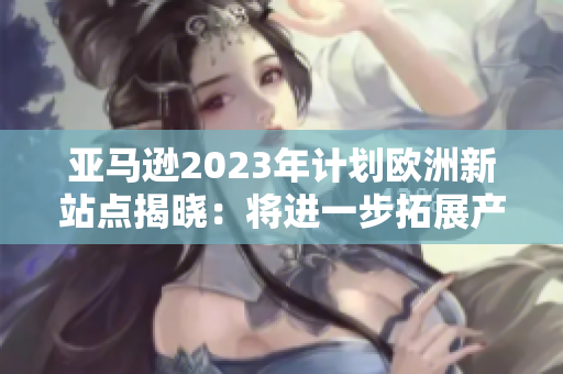 亚马逊2023年计划欧洲新站点揭晓：将进一步拓展产品线和服务