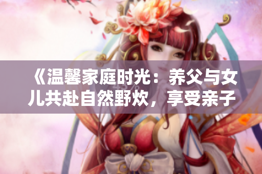 《温馨家庭时光：养父与女儿共赴自然野炊，享受亲子乐趣与自然美景》