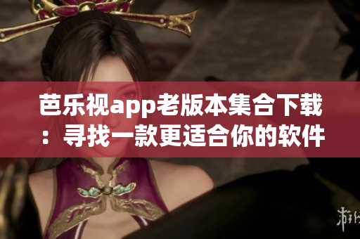 芭乐视app老版本集合下载：寻找一款更适合你的软件