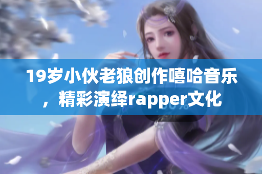 19岁小伙老狼创作嘻哈音乐，精彩演绎rapper文化