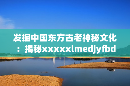 发掘中国东方古老神秘文化：揭秘xxxxxlmedjyfbd