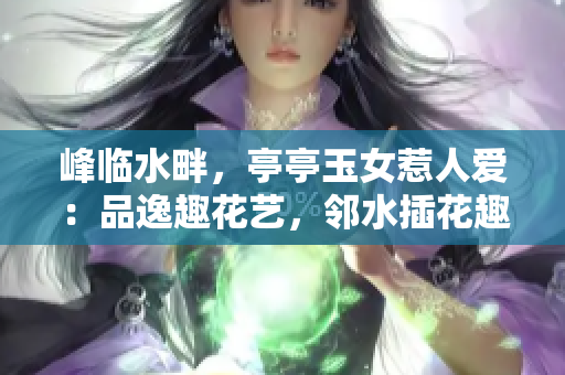 峰临水畔，亭亭玉女惹人爱：品逸趣花艺，邻水插花趣味探索