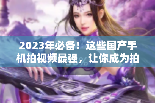 2023年必备！这些国产手机拍视频最强，让你成为拍摄高手！