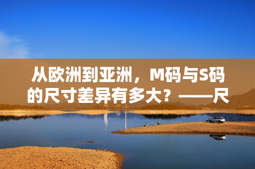 从欧洲到亚洲，M码与S码的尺寸差异有多大？——尺码范围深度解析