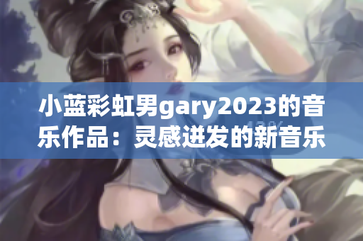 小蓝彩虹男gary2023的音乐作品：灵感迸发的新音乐之旅