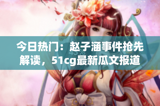 今日热门：赵子涵事件抢先解读，51cg最新瓜文报道(1)