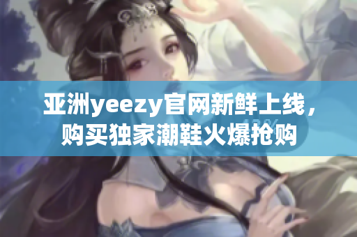 亚洲yeezy官网新鲜上线，购买独家潮鞋火爆抢购