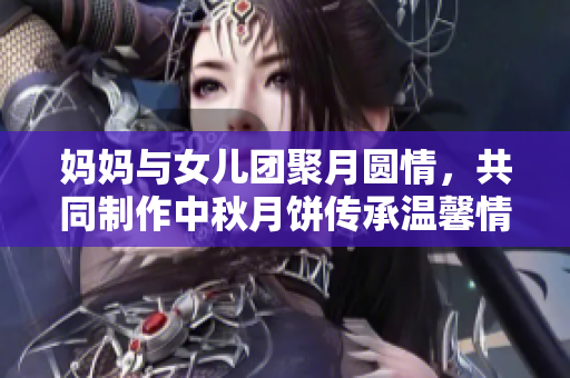 妈妈与女儿团聚月圆情，共同制作中秋月饼传承温馨情谊