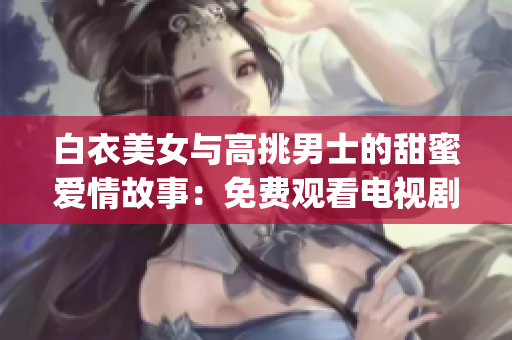 白衣美女与高挑男士的甜蜜爱情故事：免费观看电视剧(1)