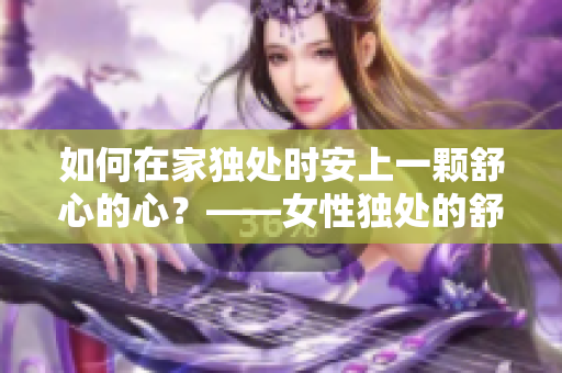 如何在家独处时安上一颗舒心的心？——女性独处的舒缓方案