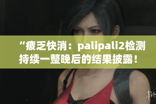 “疲乏快消：palipali2检测持续一整晚后的结果披露！”