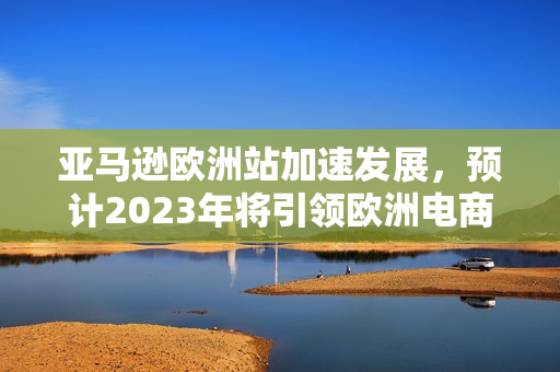 亚马逊欧洲站加速发展，预计2023年将引领欧洲电商市场