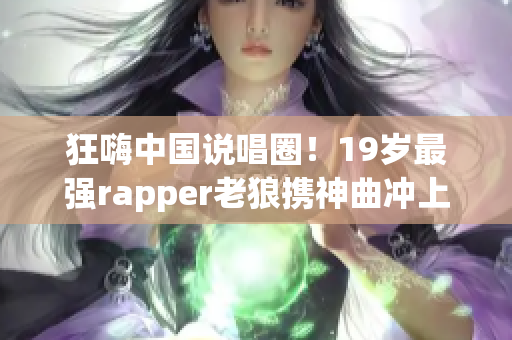 狂嗨中国说唱圈！19岁最强rapper老狼携神曲冲上榜首