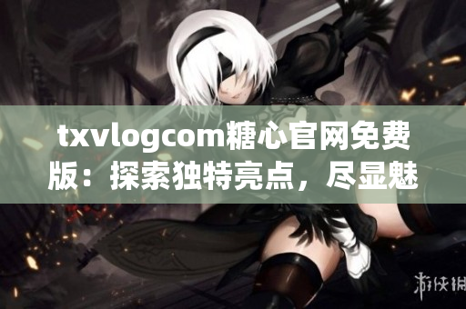 txvlogcom糖心官网免费版：探索独特亮点，尽显魅力