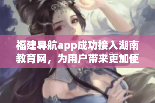 福建导航app成功接入湖南教育网，为用户带来更加便捷的服务 (1)