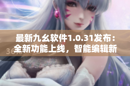 最新九幺软件1.0.31发布：全新功能上线，智能编辑新助手！