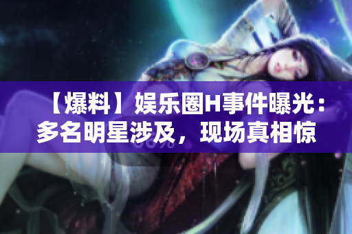 【爆料】娱乐圈H事件曝光：多名明星涉及，现场真相惊人！