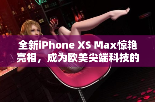 全新iPhone XS Max惊艳亮相，成为欧美尖端科技的代表