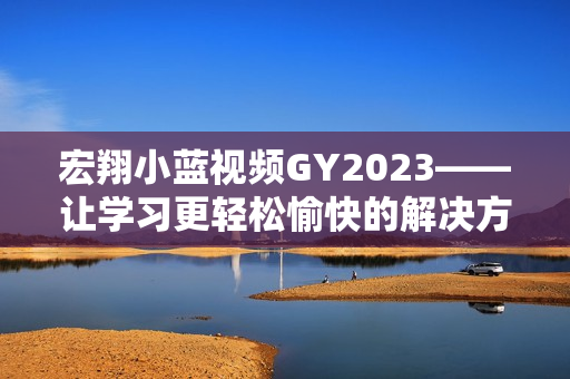 宏翔小蓝视频GY2023——让学习更轻松愉快的解决方案