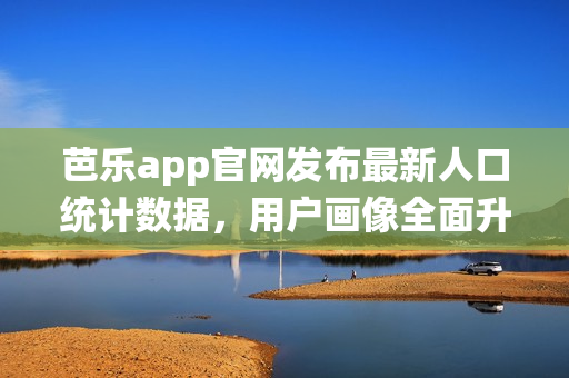 芭乐app官网发布最新人口统计数据，用户画像全面升级