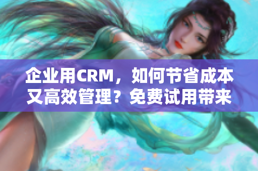 企业用CRM，如何节省成本又高效管理？免费试用带来无限可能！