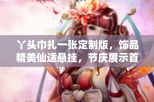 丫头巾扎一张定制版，饰品精美仙适悬挂，节庆展示首选之选者