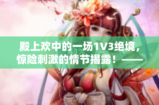 殿上欢中的一场1V3绝境，惊险刺激的情节揭露！——笔趣阁精彩重构