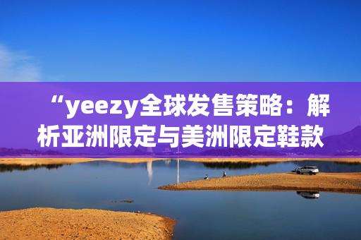 “yeezy全球发售策略：解析亚洲限定与美洲限定鞋款差异”