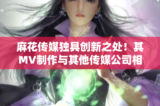 麻花传媒独具创新之处！其MV制作与其他传媒公司相差何在？