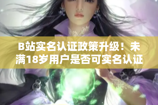 B站实名认证政策升级！未满18岁用户是否可实名认证？