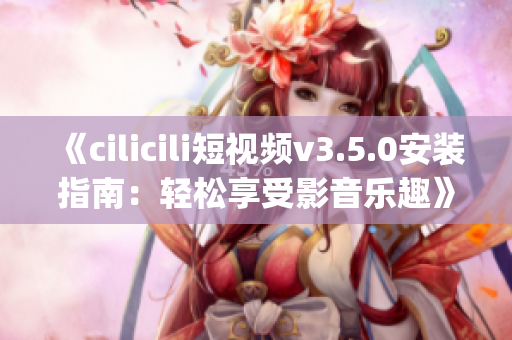 《cilicili短视频v3.5.0安装指南：轻松享受影音乐趣》(1)