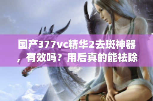 国产377vc精华2去斑神器，有效吗？用后真的能祛除斑点吗？(1)