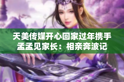 天美传媒开心回家过年携手孟孟见家长：相亲奔波记