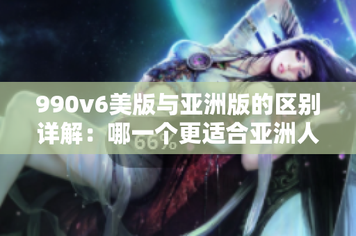 990v6美版与亚洲版的区别详解：哪一个更适合亚洲人？