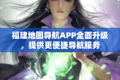 福建地图导航APP全面升级，提供更便捷导航服务