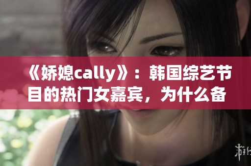 《娇媳cally》：韩国综艺节目的热门女嘉宾，为什么备受关注？