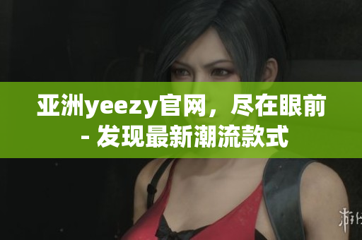 亚洲yeezy官网，尽在眼前 - 发现最新潮流款式