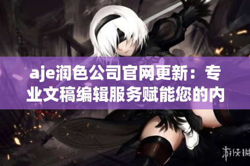 aje润色公司官网更新：专业文稿编辑服务赋能您的内容创作