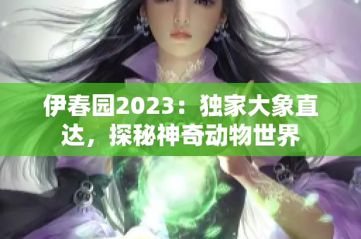 伊春园2023：独家大象直达，探秘神奇动物世界