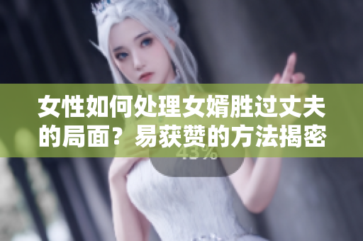 女性如何处理女婿胜过丈夫的局面？易获赞的方法揭密