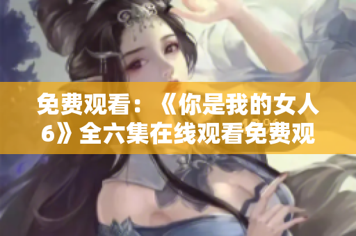 免费观看：《你是我的女人6》全六集在线观看免费观看网址更新