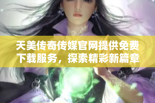 天美传奇传媒官网提供免费下载服务，探索精彩新篇章