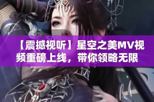 【震撼视听】星空之美MV视频重磅上线，带你领略无限精彩！