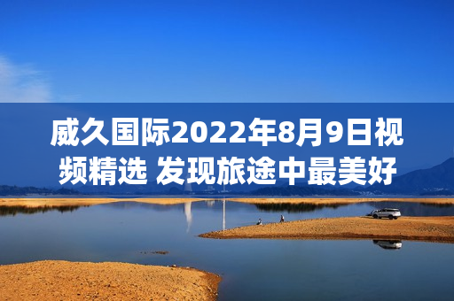 威久国际2022年8月9日视频精选 发现旅途中最美好的瞬间(1)