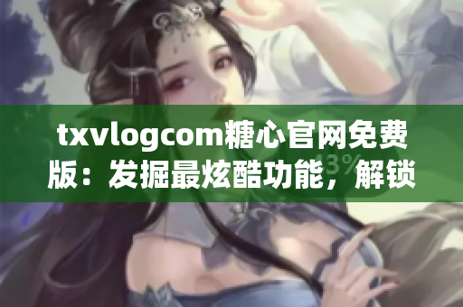 txvlogcom糖心官网免费版：发掘最炫酷功能，解锁独特特色(1)